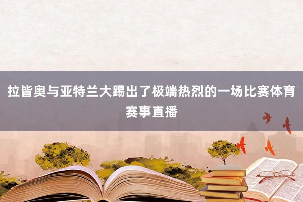 拉皆奥与亚特兰大踢出了极端热烈的一场比赛体育赛事直播