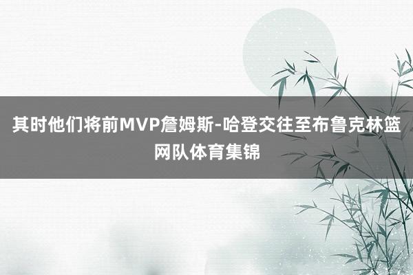 其时他们将前MVP詹姆斯-哈登交往至布鲁克林篮网队体育集锦