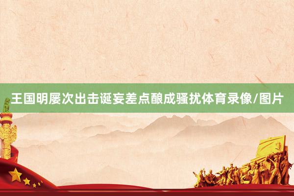 王国明屡次出击诞妄差点酿成骚扰体育录像/图片