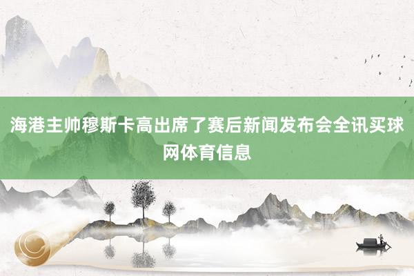 海港主帅穆斯卡高出席了赛后新闻发布会全讯买球网体育信息