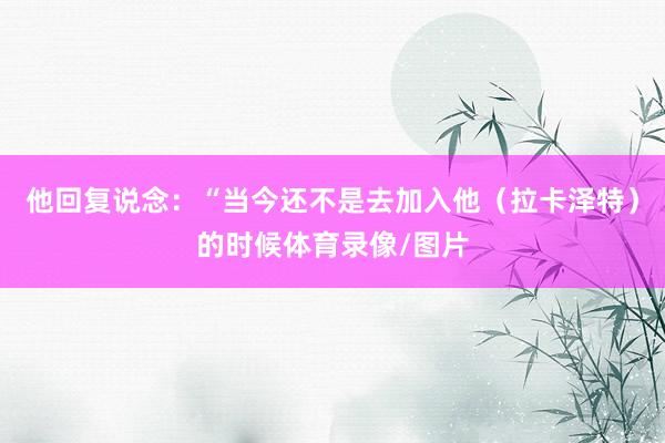 他回复说念：“当今还不是去加入他（拉卡泽特）的时候体育录像/图片