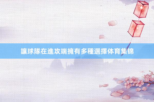讓球隊在進攻端擁有多種選擇体育集锦