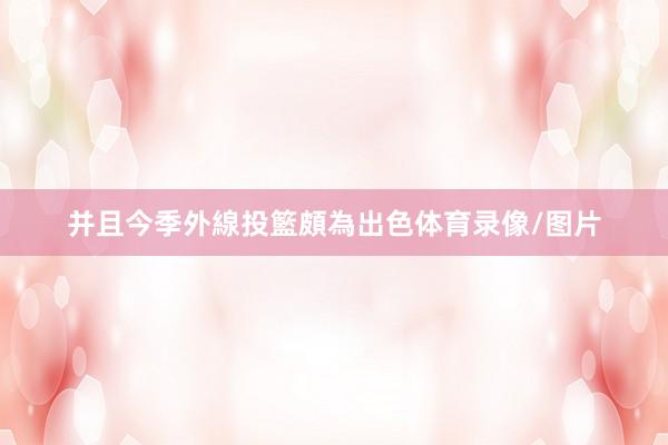 并且今季外線投籃頗為出色体育录像/图片