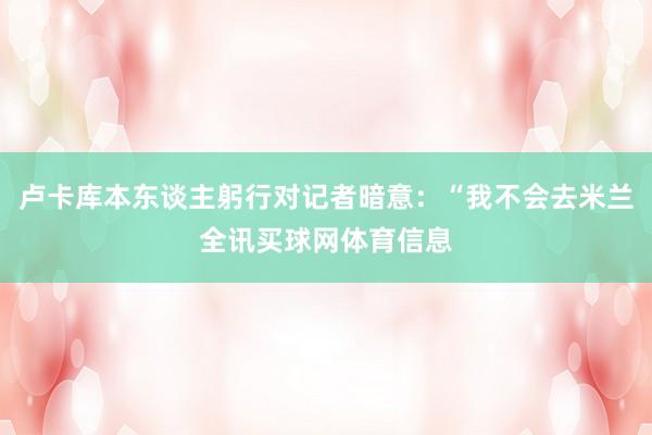卢卡库本东谈主躬行对记者暗意：“我不会去米兰全讯买球网体育信息