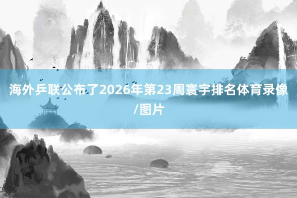 海外乒联公布了2026年第23周寰宇排名体育录像/图片
