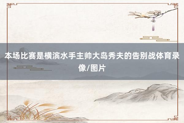 本场比赛是横滨水手主帅大岛秀夫的告别战体育录像/图片