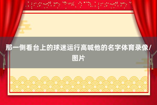 那一侧看台上的球迷运行高喊他的名字体育录像/图片