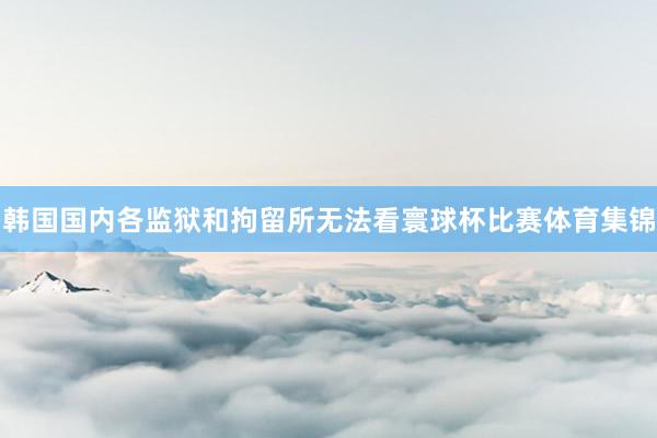 韩国国内各监狱和拘留所无法看寰球杯比赛体育集锦