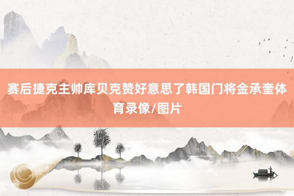 赛后捷克主帅库贝克赞好意思了韩国门将金承奎体育录像/图片